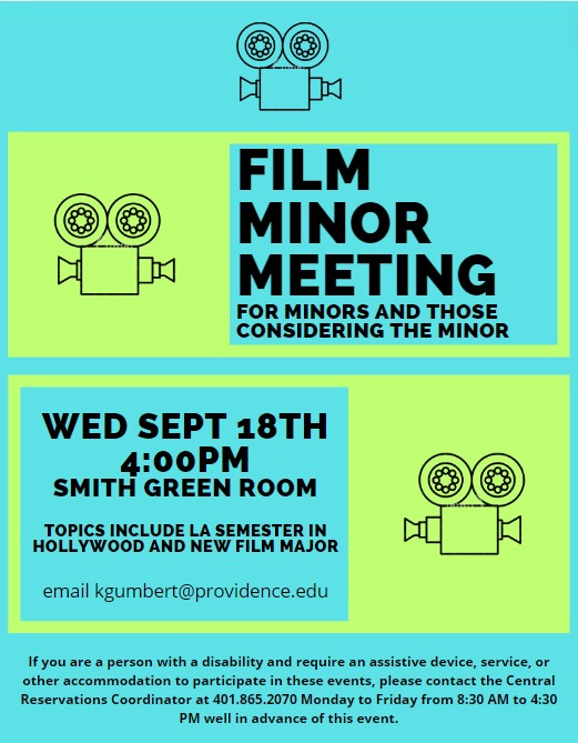 Film minor meeting for minors and those considering the minor Wed Sept 18th 4:00pm Smith GREEN ROOM Topics include LA Semester in Hollywood and New Film Major email kgumbert@providence.edu If you are a person with a disability and require an assistive device, service, or other accommodation to participate in these events, please contact the Central Reservations Coordinator at 401.865.2070 Monday to Friday from 8:30 AM to 4:30 PM well in advance of this event.