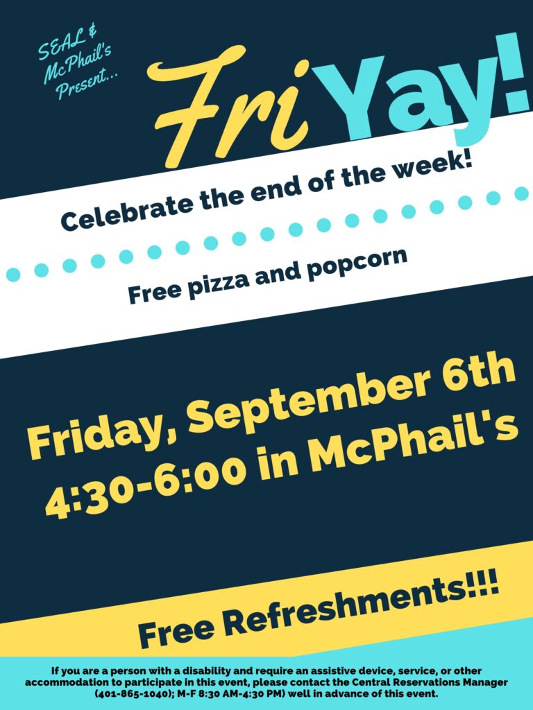 This poster is displayed on a dark blue, white, yellow, and light blue background, using horizonal lines to break each different colored section. The top of the poster says in light blue "SEAL & McPhail's presents..." with large font to the right and slightly lower saying "Fri YAY), The "Fri" is in yellow and the 'YAY" is in light blue. Underneath the next section the text is in dark blue on a white background saying "Celebrate the end of the week!" and underneath that "Free Pizza and popcorn". The next section below that has a dark blue background with yellow text that states "Friday, September 6th 4:30-6:00 in Mcphail's". The section below that contains a yellow background with dark blue text saying, "Free Refreshments". Lastly the final section contains a light blue background and dark blue text stating "If you are a person with a disability and require an assistive device, service, or other accommodation to participate in this event, please contact the Central Reservations Manager (401-865-1040); M-F 8:30 AM-4:30 PM) well in advance of this event.”