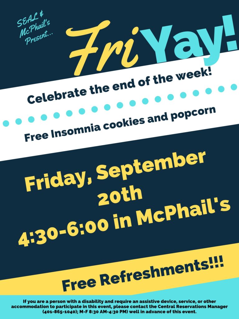 This poster is displayed on a dark blue, white, yellow, and light blue background, using horizonal lines to break each different colored section. The top of the poster says in light blue "SEAL & McPhail's presents..." with large font to the right and slightly lower saying "Fri YAY), The "Fri" is in yellow and the 'YAY" is in light blue. Underneath the next section the text is in dark blue on a white background saying "Celebrate the end of the week!" and underneath that "Free Insomnia cookies and popcorn". The next section below that has a dark blue background with yellow text that states "Friday, September 6th 4:30-6:00 in Mcphail's". The section below that contains a yellow background with dark blue text saying, "Free Refreshments". Lastly the final section contains a light blue background and dark blue text stating "If you are a person with a disability and require an assistive device, service, or other accommodation to participate in this event, please contact the Central Reservations Manager (401-865-1040); M-F 8:30 AM-4:30 PM) well in advance of this event.”