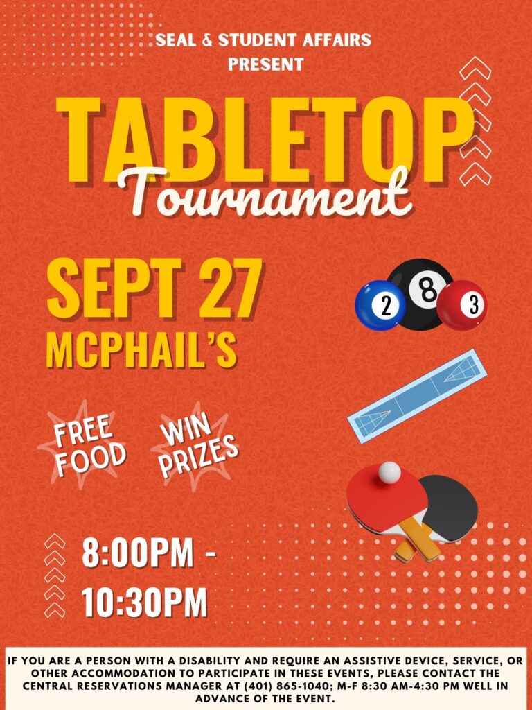 This poster is displayed on an orange background and all the visuals are sketched out illustrations. All the text is in yellow and white, unless otherwise stated. The top of the poster says, “SEAL, Student Affairs, & McPhail’s Present…” with large font underneath saying, “TABLETOP Tournament”. The flyer is decorated with various tabletop game accessories such as ping-pong paddles and pool balls. Underneath the “TABLETOP Tournament” is a text saying that there will be free food and prizes. It also says, “SEPT 27 McPhail’s 8:00-10:30 PM”. At the bottom of the poster is our disability clause in white text stating, “If you are a person with a disability and require an assistive device, service, or other accommodation to participate in this event, please contact the Central Reservations Manager (401-865-1040); M-F 8:30 AM-4:30 PM) well in advance of this event.