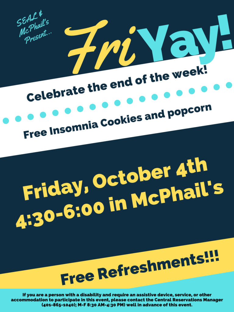 This poster is displayed on a dark blue, white, yellow, and light blue background, using horizonal lines to break each different colored section. The top of the poster says in light blue "SEAL & McPhail's presents..." with large font to the right and slightly lower saying "Fri YAY), The "Fri" is in yellow and the 'YAY" is in light blue. Underneath the next section the text is in dark blue on a white background saying "Celebrate the end of the week!" and underneath that "Free Insomnia Cookies and popcorn". The next section below that has a dark blue background with yellow text that states "Friday, October 4th 4:30-6:00 in Mcphail's". The section below that contains a yellow background with dark blue text saying, "Free Refreshments". Lastly the final section contains a light blue background and dark blue text stating "If you are a person with a disability and require an assistive device, service, or other accommodation to participate in this event, please contact the Central Reservations Manager (401-865-1040); M-F 8:30 AM-4:30 PM) well in advance of this event.”