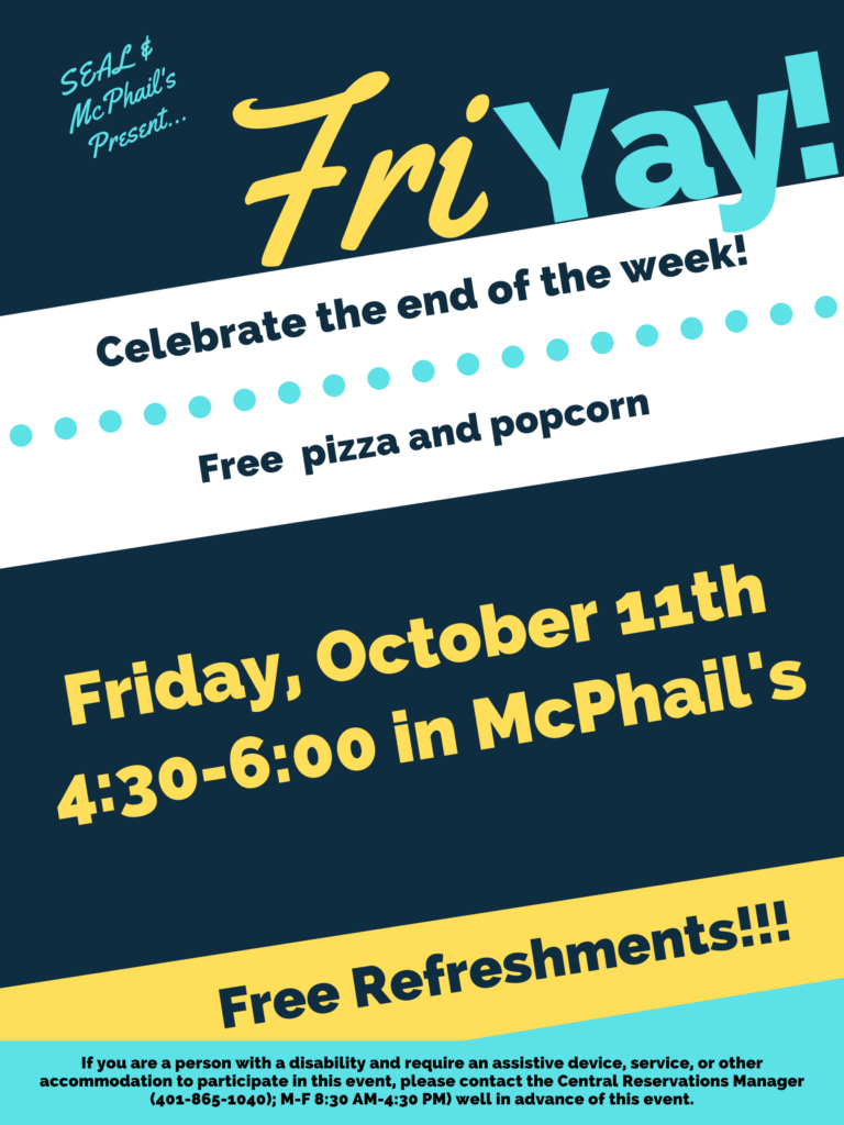 This poster is displayed on a dark blue, white, yellow, and light blue background, using horizonal lines to break each different colored section. The top of the poster says in light blue "SEAL & McPhail's presents..." with large font to the right and slightly lower saying "Fri YAY), The "Fri" is in yellow and the 'YAY" is in light blue. Underneath the next section the text is in dark blue on a white background saying "Celebrate the end of the week!" and underneath that "Free pizza and popcorn". The next section below that has a dark blue background with yellow text that states "Friday, October 11th 4:30-6:00 in Mcphail's". The section below that contains a yellow background with dark blue text saying, "Free Refreshments". Lastly the final section contains a light blue background and dark blue text stating "If you are a person with a disability and require an assistive device, service, or other accommodation to participate in this event, please contact the Central Reservations Manager (401-865-1040); M-F 8:30 AM-4:30 PM) well in advance of this event.”