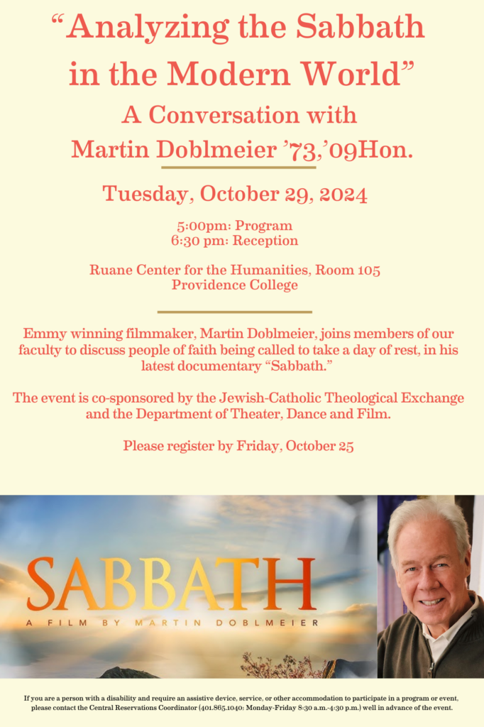 ow poster with orange words that say "Analyzing the Sabbath in the Modern World” A Conversation with Martin Doblmeier ’73,’09Hon. Tuesday, October 29, 2024 5:00pm: Program 6:30 pm: Reception Ruane Center for the Humanities, Room 105 Providence College Emmy winning filmmaker, Martin Doblmeier, joins members of our faculty to discuss people of faith being called to take a day of rest, in his latest documentary “Sabbath.” The event is co-sponsored by the Jewish-Catholic Theological Exchange and the Department of Theater, Dance and Film. Please register by Friday, October 25