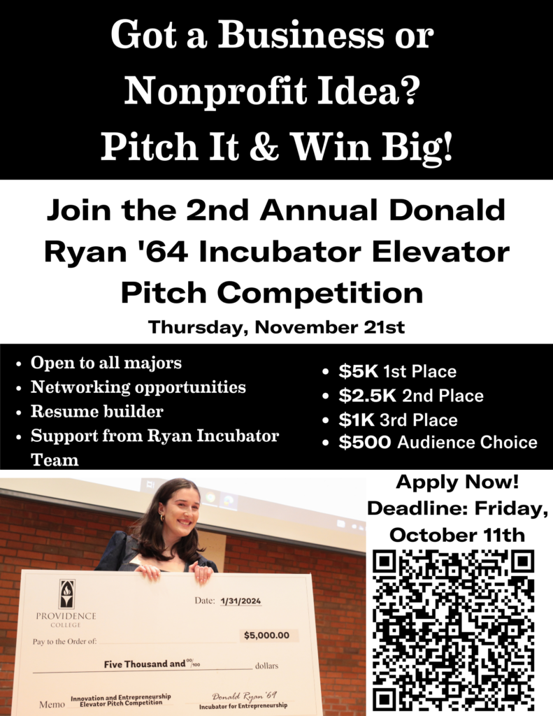 Black and white poster with text "Got a Business or Nonprofit Idea? Pitch It & Win Big! Join the 2nd Annual Donald Ryan '64 Incubator Elevator Pitch Competition, Thursday, November 21st. Open to all majors Networking opportunities Resume builder Support from Ryan Incubator Team, $5K 1st Place $2.5K 2nd Place $1K 3rd Place $500 Audience Choice. Apply Now! Deadline: Friday, October 11th."
There is a picture of the winner from last year and a QR code to Apply