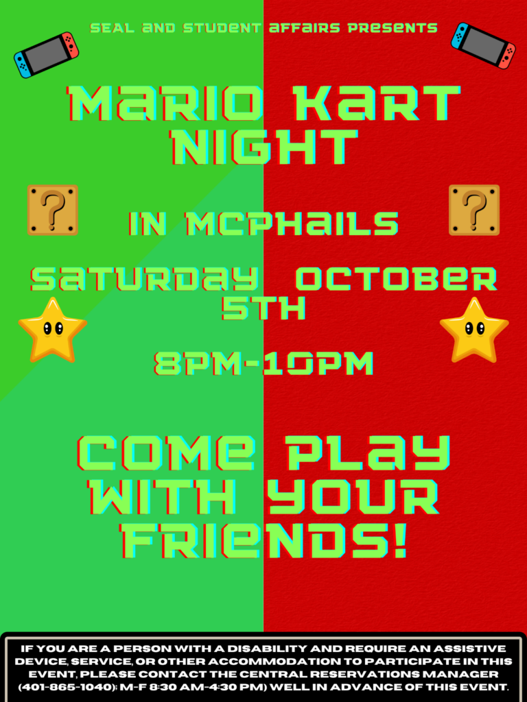 The Background is a green and red background split down the middle. At the top of the flyer it says "SEAL and student affairs presents". Underneath that are the words "Mario Kart Night". on the next line it says "In Mcphails Saturday October 5th 8pm-10pm". Below that is says "Come play with your friends". On the last line is the disclaimer stating " If you are a person with a disability and require an assistive device, service, or other accommodation to participate in this event, please contact the central reservations manager (401-865-1040); M-F8:30-4:30 pm) Well in advance of this event.