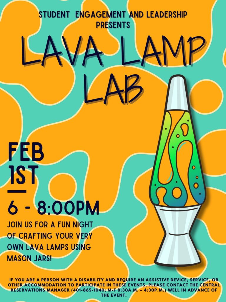 The top says "Student Engagement and Leadership Presents" and below that says "Lava Lamp Lab." Then it says Feb 1st 6 - 8PM. Below that "Join us for a fun night of crafting your very own lava lamp using mason jars!" Lastly, at the bottom of the poster is our disability clause in white text stating, “If you are a person with a disability and require an assistive device, service, or other accommodation to participate in this event, please contact the Central Reservations Manager (401-865-1040); M-F 8:30 AM-4:30 PM) well in advance of this event.
