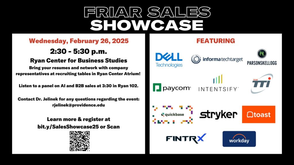 Friar Sales Showcase promotional flyer. The event is scheduled for Wednesday, February 26, 2025, from 2:30 to 5:30 p.m. at the Ryan Center for Business Studies. Attendees are encouraged to bring resumes and network with company representatives at recruiting tables in the Ryan Center Atrium. A panel on AI and B2B sales will take place at 3:30 in Ryan 102. Contact Dr. Jelinek at rjelinek@providence.edu for questions. Featured companies include Dell Technologies, Informa TechTarget, Parsons Kellogg, Paycom, Intensify, Team TTI, Quickbase, Stryker, Toast, FINTRX, and Workday. For more information and registration, visit bit.ly/SalesShowcase25 or scan the provided QR code.