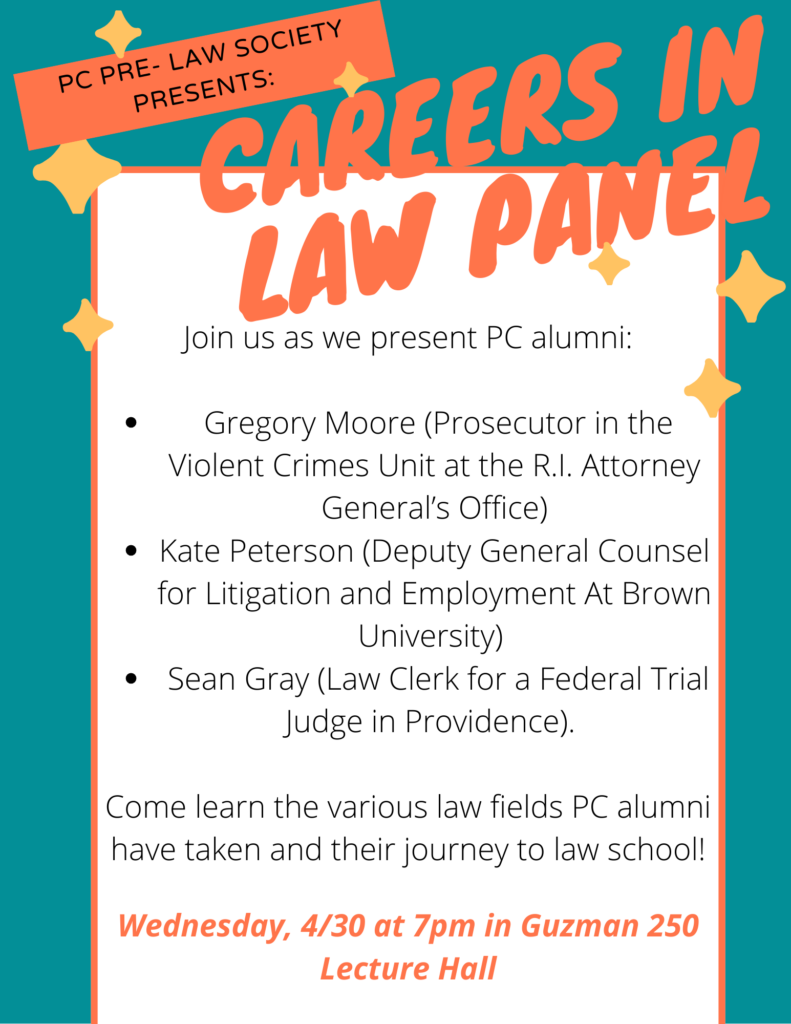 This flyer shows the names of the PC alumni that will be joining the PC Pre Law Society in presenting the Careers in Law Panel! These names include: Gregory Moore, a Prosecutor in the Violent Crimes Unit at the R.I. Attorney General’s Office, Kate Peterson, the Deputy General Counsel for Litigation and Employment At Brown University, and Sean Gray, ‘24 law school grad who is a law clerk for a federal trial judge in Providence.