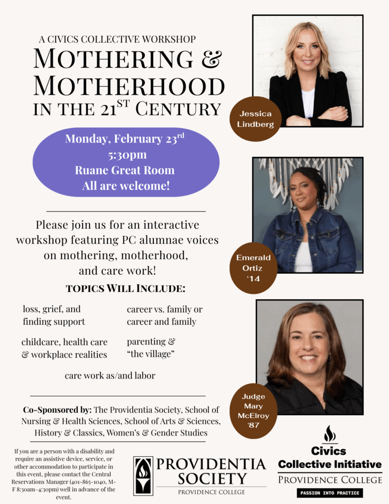 Centering on Mothering & Motherhood, the Civics collective workshop will feature Jessica Lindberg, Emerald Ortiz ('14), and Judge Mary McElroy ('87). Students will come away with a better understanding of care work, health care, career/family & loss, grief, and support (among other topics) related to mothering & motherhood. With guidance from Dr. Amy Delaney, Assistant Professor of Nursing, students will also reflect on these topics in their own lives & relationships.   The workshop will be held on Monday, February 23rd at 5:30pm in the Ruane Great Room.