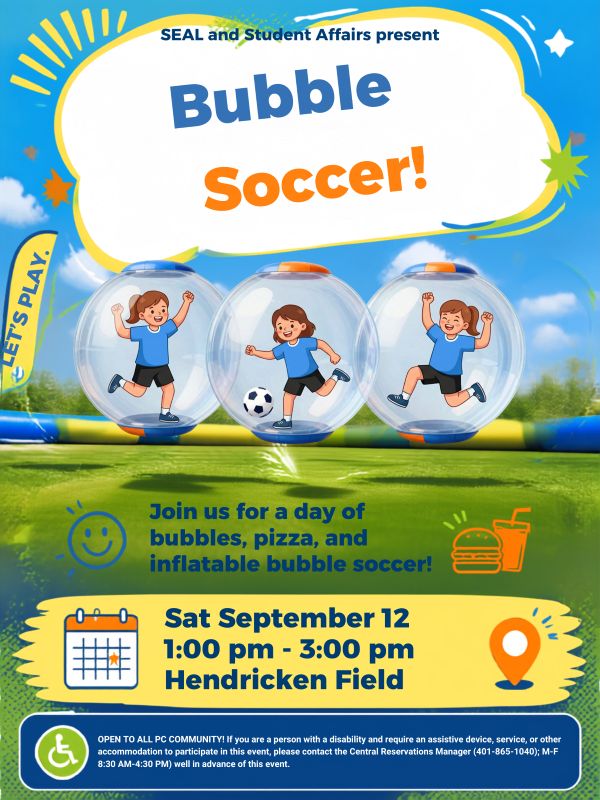 "SEAL and Student Affairs present..." Below that, big blue and orange text reads "Bubble Soccer!" In the center of the image, there are three children on a field playing bubble soccer and wearing inflatable bubble suits. Below that, there is text that reads "Join us for a day of bubbles. pizza, and inflatable bubble soccer!" "Sat September 12 1:00pm-3:00pm on Hendricken Field" " OPEN TO ALL PC COMMUNITY! If you are a person with a disability and require an assistive device, service, or other accommodation to participate in this event, please contact the Central Reservations Manager (401-865-1040); M-F 8:30 AM-4:30 PM) well in advance of this event."