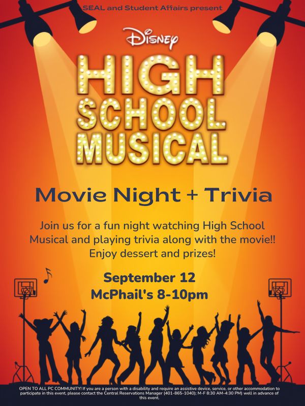 The text at the top reads "SEAL and Student Affairs present..." Below that, there is text on an orange backdrop that reads "High School Musical Movie Night and Trivia" "Join us for a fun night watching High School Musical and playing trivia along with the movie!! Enjoy dessert and prizes!" The text below that reads "September 12, McPhail's 8-10pm". The image below that is silhouettes singing and playing basketball. Below that, the text reads "OPEN TO ALL PC COMMUNITY! If you are a person with a disability and require an assistive device, service, or other accommodation to participate in this event, please contact the Central Reservations Manager (401-865-1040); M-F 8:30 AM-4:30 PM) well in advance of this event."