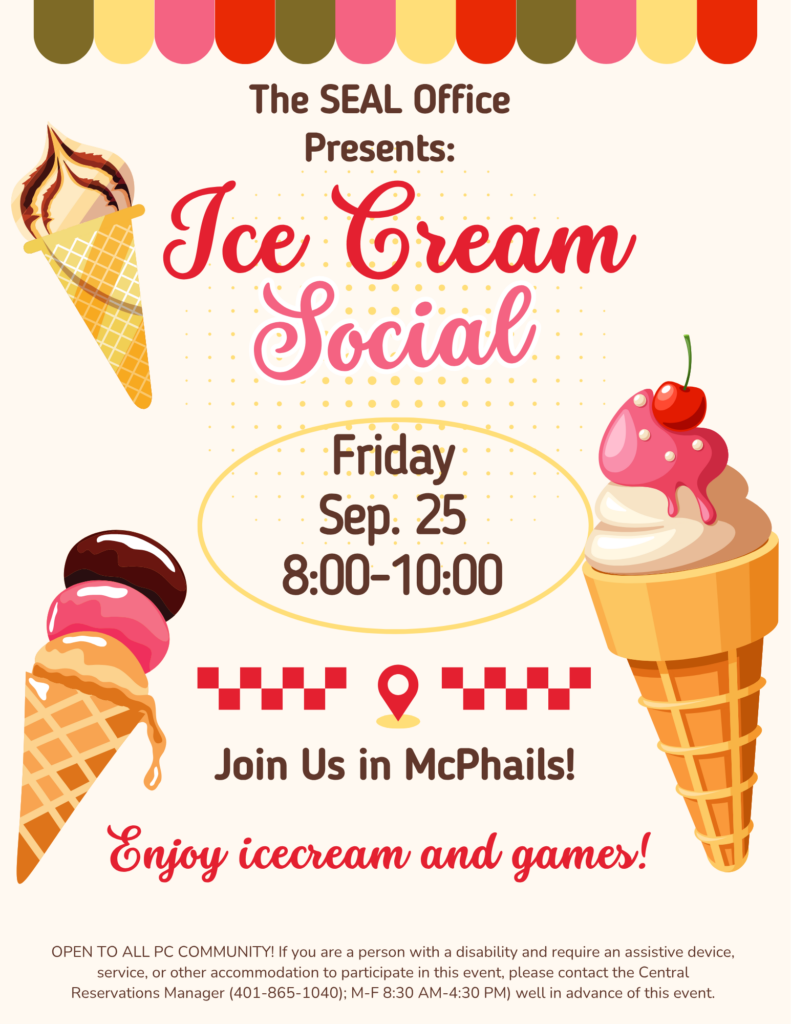 Text at the top reads "The SEAL Office Presents: Ice Cream Social". In the center, the text reads, "Friday, September 25 from 8:00-10:00pm". Under that, texts reads "Join us in McPhails enjoy ice cream and games!" At the bottom, the text reads "OPEN TO ALL PC COMMUNITY! If you are a person with a disability and require an assistive device, service, or other accommodation to participate in this event, please contact the Central Reservations Manager (401-865-1040); M-F 8:30 AM-4:30 PM) well in advance of this event." There are three colorful images of ice cream cones at the top, middle, and bottom.