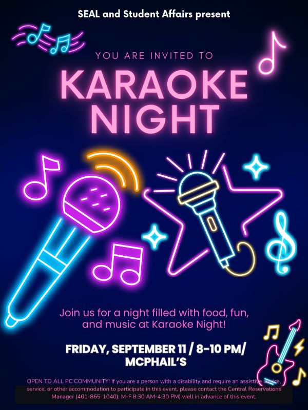 SEAL and Student Affairs Present You are invited to Karaoke Night. In the center of the image, there are stickers of neon-style musical notes and microphones. Join us for a night filled with food, fun, and music at Karaoke Night! Friday, September 11, 8-10pm in McPhail's OPEN TO ALL PC COMMUNITY If you are a person with a disability and require an assistive device, service, or other accommodation to participate in this event, please contact the Central Reservations Manager (401-865-1040); M-F 8:30AM- 4:30PM) well in advance of this event.