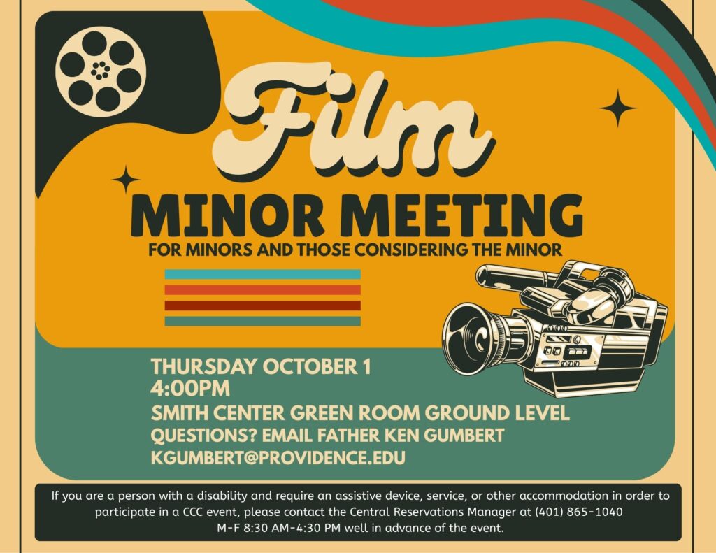 The Department of Theatre, Dance & Film invites Film Minors and those considering the film minor to a Film Minor Meeting, Thursday Oct 1st. 4pm Smith Center Green Room. Email Father Ken with questions kgumbert@providence.edu