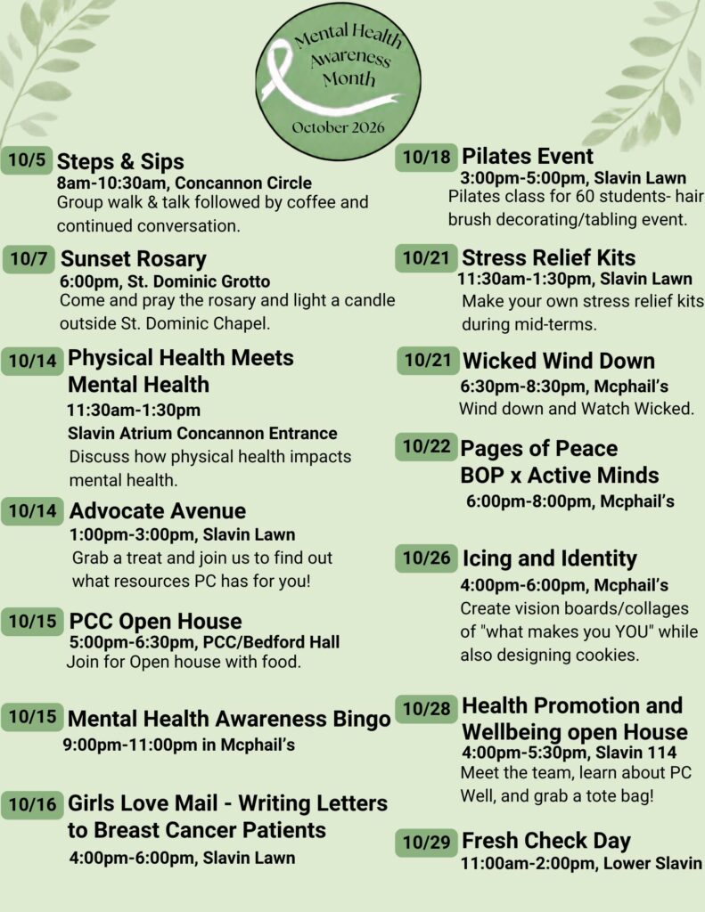 10-5 Steps & Sips; 10/7 Sunset Rosary; 10/14 Physical Health Meets Mental Health; 10/14 Advocate Avenue; 10/14 Dance it out: Zumba for Mental Health; 10/15 Counseling Center Open House; 10/15 Mental Health Awareness Bingo; 10/16 Girls Love Mail; 10/18 Pilates; 10/21 Stress Relief Kits; 10/21 Wicked Wind Down; 10/22 Pages of Peace BOP x Active Minds; 10/26 Icing and Identity; 10/28 Health Promotion & Well-Being Open House; 10/29 Fresh Check Day