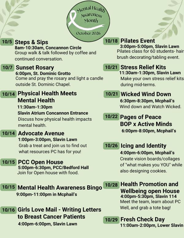 10-5 Steps & Sips; 10/7 Sunset Rosary; 10/14 Physical Health Meets Mental Health; 10/14 Advocate Avenue; 10/15 Counseling Center Open House; 10/15 Mental Health Awareness Bingo; 10/16 Girls Love Mail; 10/18 Pilates; 10/21 Stress Relief Kits; 10/21 Wicked Wind Down; 10/22 Pages of Peace BOP x Active Minds; 10/26 Icing and Identity; 10/28 Health Promotion & Well-Being Open House; 10/29 Fresh Check Day

 