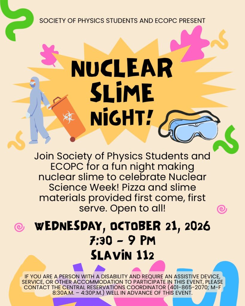 Poster for Nuclear Slime Night, hosted by the Society of Physics Students and ECOPC. The event takes place Wednesday, October 21, 2026, from 7:30 to 9 p.m. in Slavin 112. Attendees are invited to make nuclear-themed slime in celebration of Nuclear Science Week. Pizza and slime materials will be provided on a first-come, first-served basis. The event is open to all. The poster features a bright yellow starburst with bold black lettering, colorful slime-like shapes, a person in protective gear carrying a biohazard container, and safety goggles. For disability accommodations, contact the Central Reservations Coordinator at 401-865-2070, Monday through Friday, 8:30 a.m. to 4:30 p.m., well in advance of the event.