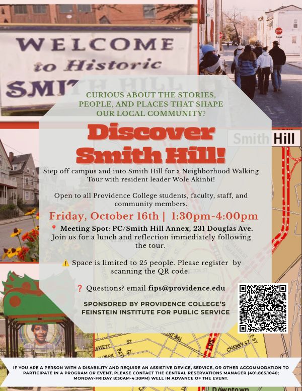 Flyer advertising a Providence College neighborhood walking tour of Smith Hill. The flyer features photos of historic Smith Hill buildings, residents walking through the neighborhood, a local map, and a community mural. Large text reads, “Discover Smith Hill!” The tour is Friday, October 16, from 1:30–4:00 p.m., meeting at the PC/Smith Hill Annex at 231 Douglas Ave. The tour is led by resident leader Wole Akinbi and is open to Providence College students, faculty, staff, and community members. Lunch and reflection follow the tour. Space is limited to 25 people, with registration required by QR code. Questions can be directed to fips@providence.edu. The event is sponsored by Providence College’s Feinstein Institute for Public Service. An accessibility notice provides contact information for accommodations.
